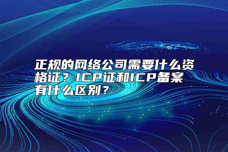 正規(guī)的網(wǎng)絡(luò)公司需要什么資格證？ICP證和ICP備案有什么區(qū)別？